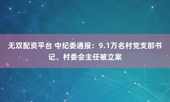 无双配资平台 中纪委通报：9.1万名村党支部书记、村委会主任被立案