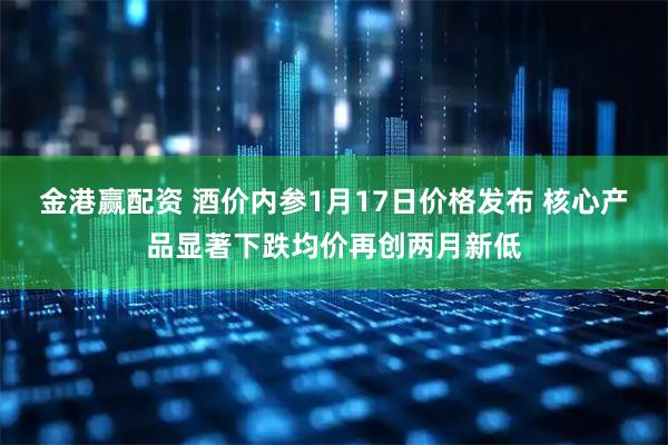 金港赢配资 酒价内参1月17日价格发布 核心产品显著下跌均价再创两月新低