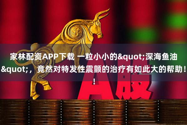 家林配资APP下载 一粒小小的"深海鱼油"，竟然对特发性震颤的治疗有如此大的帮助！