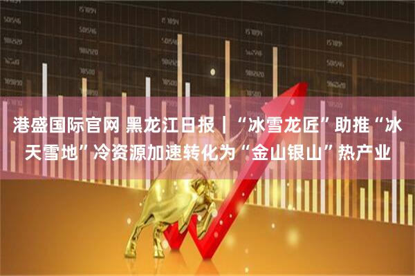 港盛国际官网 黑龙江日报｜“冰雪龙匠”助推“冰天雪地”冷资源加速转化为“金山银山”热产业