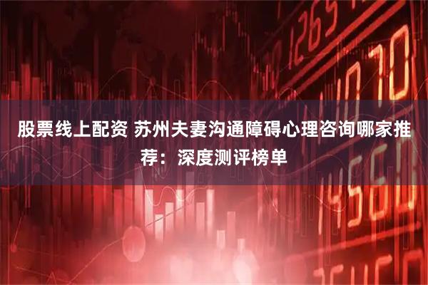 股票线上配资 苏州夫妻沟通障碍心理咨询哪家推荐：深度测评榜单