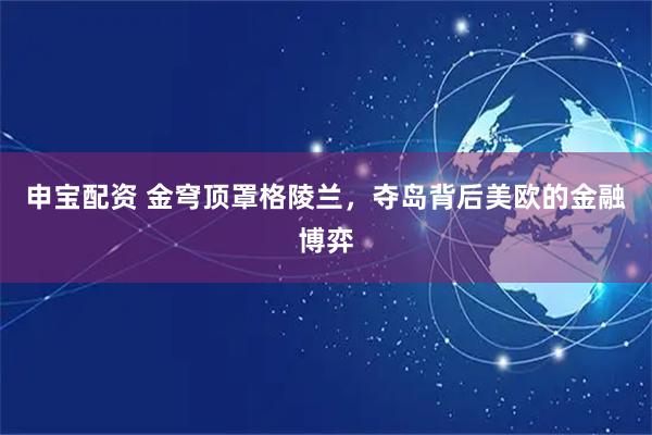 申宝配资 金穹顶罩格陵兰，夺岛背后美欧的金融博弈