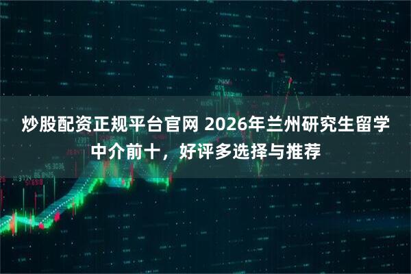 炒股配资正规平台官网 2026年兰州研究生留学中介前十，好评多选择与推荐
