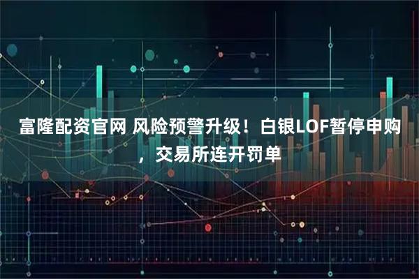 富隆配资官网 风险预警升级！白银LOF暂停申购，交易所连开罚单