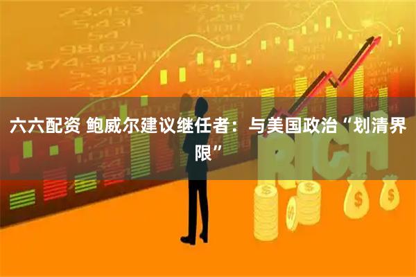 六六配资 鲍威尔建议继任者：与美国政治“划清界限”