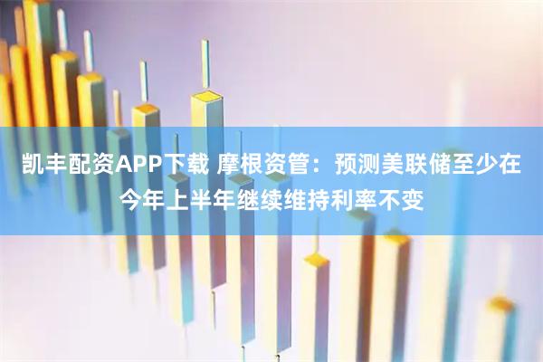 凯丰配资APP下载 摩根资管：预测美联储至少在今年上半年继续维持利率不变
