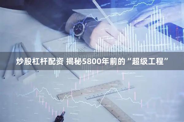 炒股杠杆配资 揭秘5800年前的“超级工程”