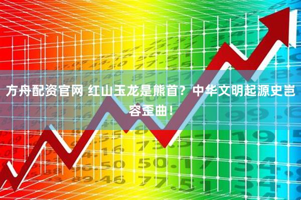 方舟配资官网 红山玉龙是熊首？中华文明起源史岂容歪曲！