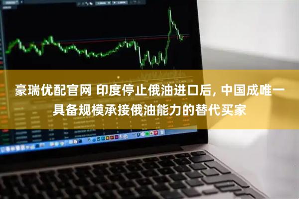 豪瑞优配官网 印度停止俄油进口后, 中国成唯一具备规模承接俄油能力的替代买家