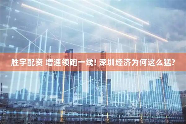 胜宇配资 增速领跑一线! 深圳经济为何这么猛?
