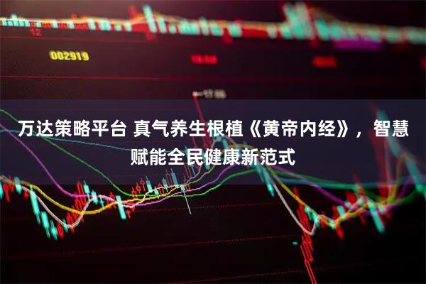 万达策略平台 真气养生根植《黄帝内经》，智慧赋能全民健康新范式