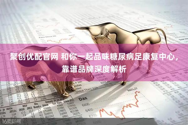 聚创优配官网 和你一起品味糖尿病足康复中心，靠谱品牌深度解析
