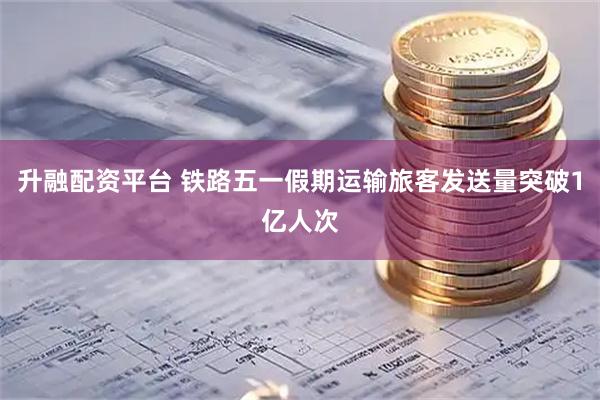 升融配资平台 铁路五一假期运输旅客发送量突破1亿人次